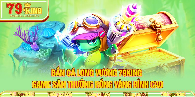 Bắn Cá Long Vương 79KING – Game Săn Thưởng Rồng Vàng Đỉnh Cao